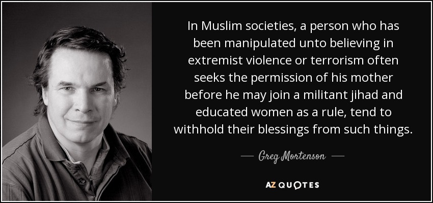 In Muslim societies, a person who has been manipulated unto believing in extremist violence or terrorism often seeks the permission of his mother before he may join a militant jihad and educated women as a rule, tend to withhold their blessings from such things. - Greg Mortenson