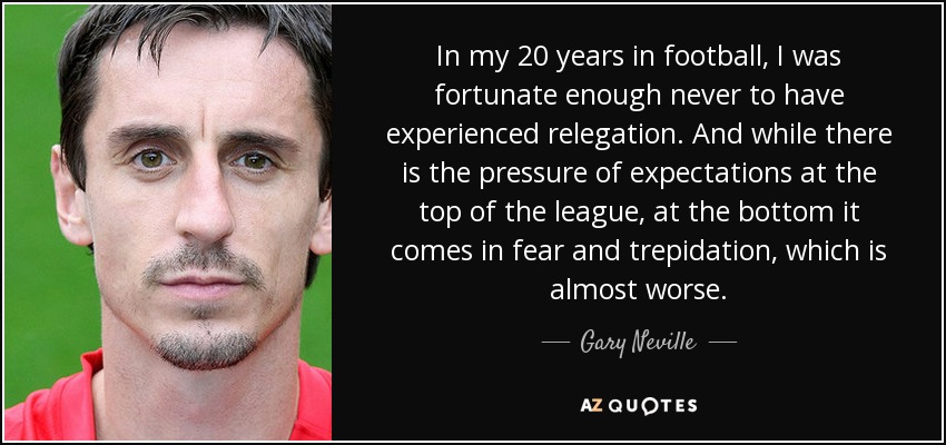 In my 20 years in football, I was fortunate enough never to have experienced relegation. And while there is the pressure of expectations at the top of the league, at the bottom it comes in fear and trepidation, which is almost worse. - Gary Neville