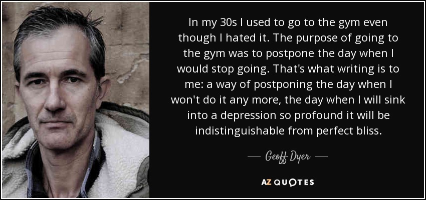 In my 30s I used to go to the gym even though I hated it. The purpose of going to the gym was to postpone the day when I would stop going. That's what writing is to me: a way of postponing the day when I won't do it any more, the day when I will sink into a depression so profound it will be indistinguishable from perfect bliss. - Geoff Dyer