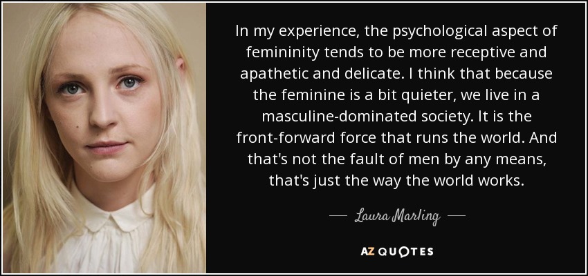 In my experience, the psychological aspect of femininity tends to be more receptive and apathetic and delicate. I think that because the feminine is a bit quieter, we live in a masculine-dominated society. It is the front-forward force that runs the world. And that's not the fault of men by any means, that's just the way the world works. - Laura Marling