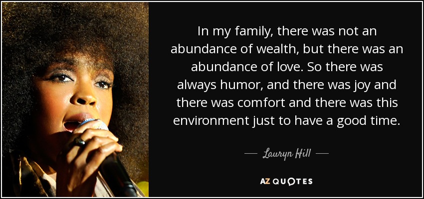 In my family, there was not an abundance of wealth, but there was an abundance of love. So there was always humor, and there was joy and there was comfort and there was this environment just to have a good time. - Lauryn Hill