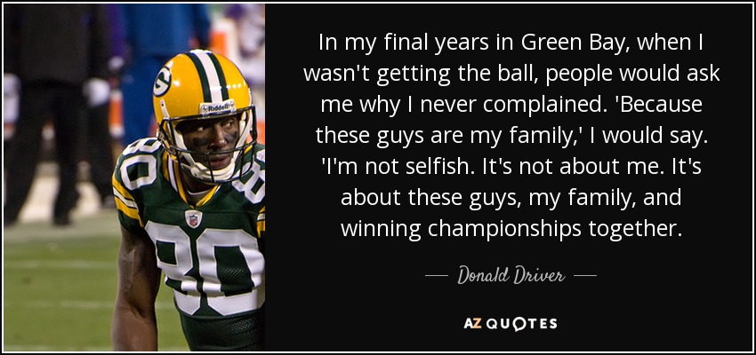 In my final years in Green Bay, when I wasn't getting the ball, people would ask me why I never complained. 'Because these guys are my family,' I would say. 'I'm not selfish. It's not about me. It's about these guys, my family, and winning championships together. - Donald Driver