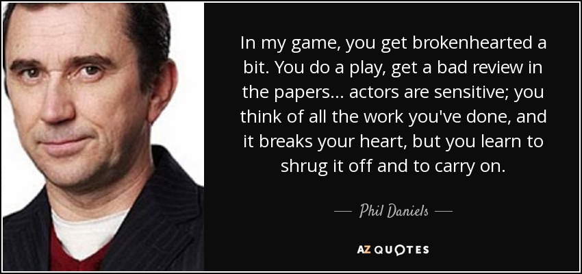In my game, you get brokenhearted a bit. You do a play, get a bad review in the papers... actors are sensitive; you think of all the work you've done, and it breaks your heart, but you learn to shrug it off and to carry on. - Phil Daniels