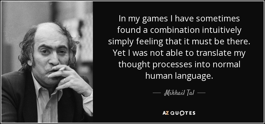 In my games I have sometimes found a combination intuitively simply feeling that it must be there. Yet I was not able to translate my thought processes into normal human language. - Mikhail Tal