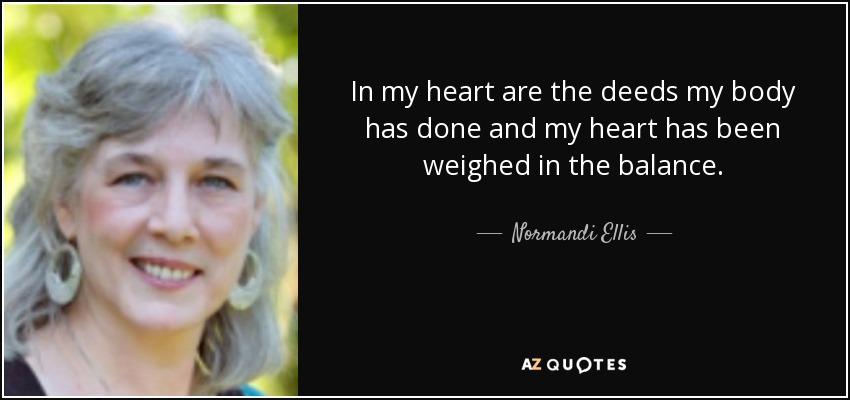 In my heart are the deeds my body has done and my heart has been weighed in the balance. - Normandi Ellis