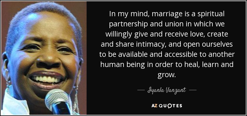 In my mind, marriage is a spiritual partnership and union in which we willingly give and receive love, create and share intimacy, and open ourselves to be available and accessible to another human being in order to heal, learn and grow. - Iyanla Vanzant