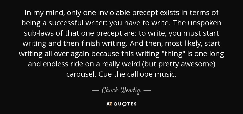 In my mind, only one inviolable precept exists in terms of being a successful writer: you have to write. The unspoken sub-laws of that one precept are: to write, you must start writing and then finish writing. And then, most likely, start writing all over again because this writing 