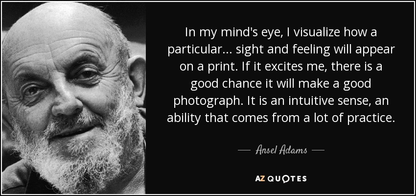 Visualizo en mi mente cómo se vería una determinada imagen o sensación en una impresión. Si me emociona, es muy probable que sea una buena fotografía. Es un sentido intuitivo, una habilidad que se adquiere con mucha práctica. - Ansel Adams