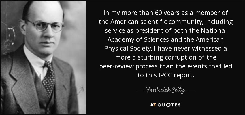 In my more than 60 years as a member of the American scientific community, including service as president of both the National Academy of Sciences and the American Physical Society, I have never witnessed a more disturbing corruption of the peer-review process than the events that led to this IPCC report. - Frederick Seitz