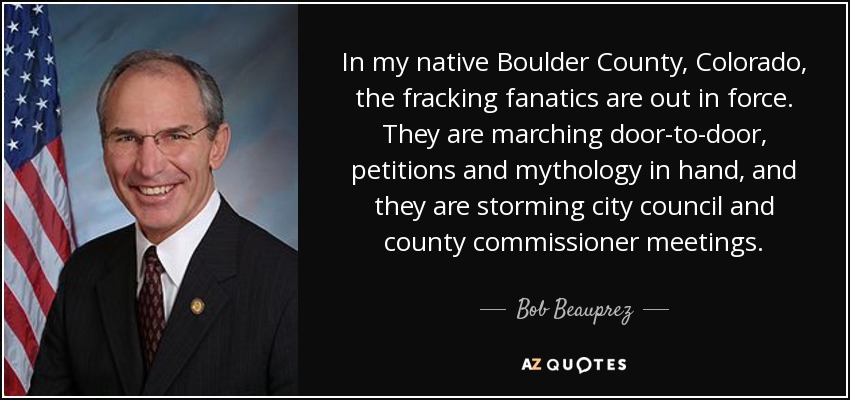 In my native Boulder County, Colorado, the fracking fanatics are out in force. They are marching door-to-door, petitions and mythology in hand, and they are storming city council and county commissioner meetings. - Bob Beauprez