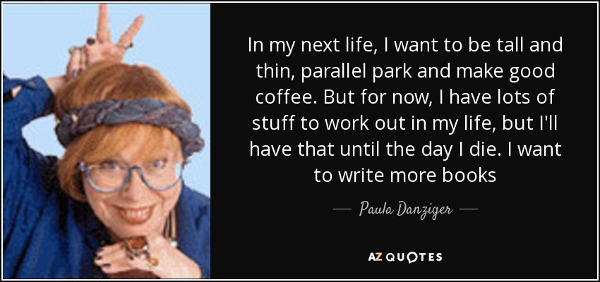 In my next life, I want to be tall and thin, parallel park and make good coffee. But for now, I have lots of stuff to work out in my life, but I'll have that until the day I die. I want to write more books - Paula Danziger