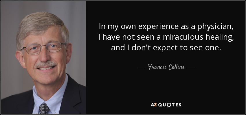 In my own experience as a physician, I have not seen a miraculous healing, and I don't expect to see one. - Francis Collins