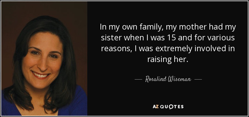 In my own family, my mother had my sister when I was 15 and for various reasons, I was extremely involved in raising her. - Rosalind Wiseman