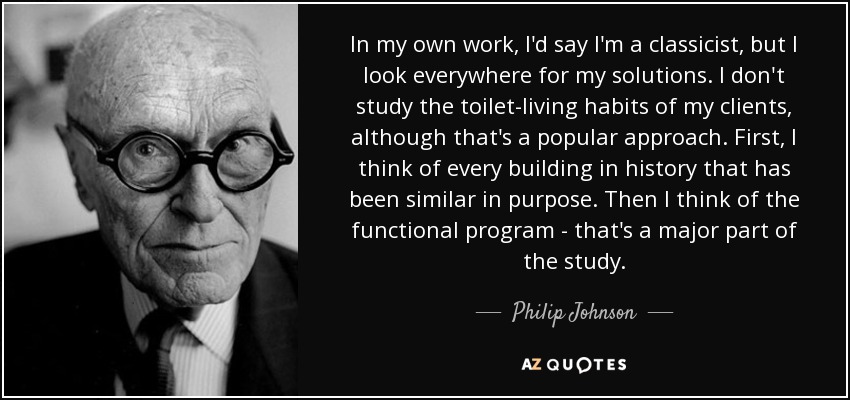 In my own work, I'd say I'm a classicist, but I look everywhere for my solutions. I don't study the toilet-living habits of my clients, although that's a popular approach. First, I think of every building in history that has been similar in purpose. Then I think of the functional program - that's a major part of the study. - Philip Johnson