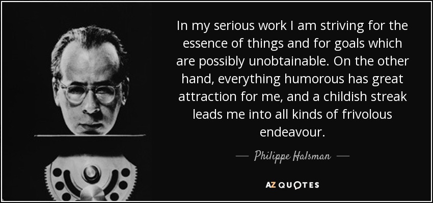 In my serious work I am striving for the essence of things and for goals which are possibly unobtainable. On the other hand, everything humorous has great attraction for me, and a childish streak leads me into all kinds of frivolous endeavour. - Philippe Halsman