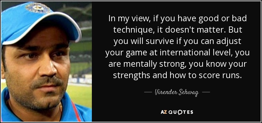 In my view, if you have good or bad technique, it doesn't matter. But you will survive if you can adjust your game at international level, you are mentally strong, you know your strengths and how to score runs. - Virender Sehwag