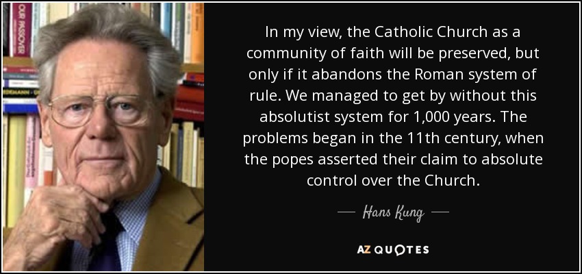 In my view, the Catholic Church as a community of faith will be preserved, but only if it abandons the Roman system of rule. We managed to get by without this absolutist system for 1,000 years. The problems began in the 11th century, when the popes asserted their claim to absolute control over the Church. - Hans Kung