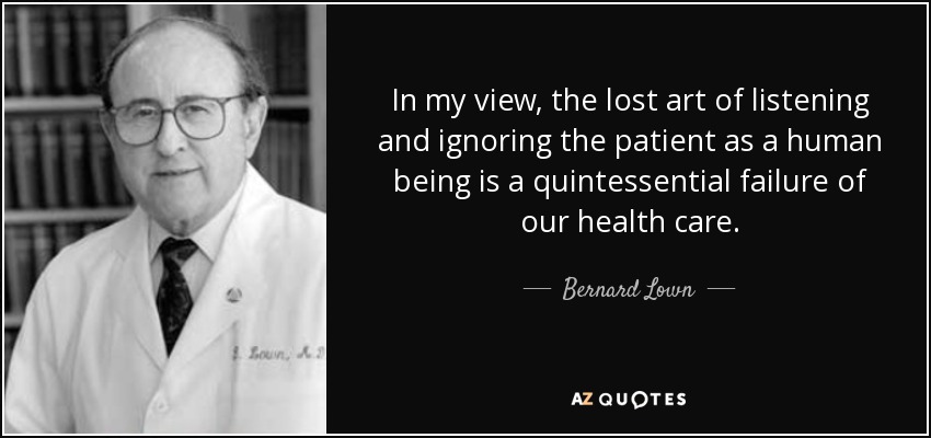 In my view, the lost art of listening and ignoring the patient as a human being is a quintessential failure of our health care. - Bernard Lown