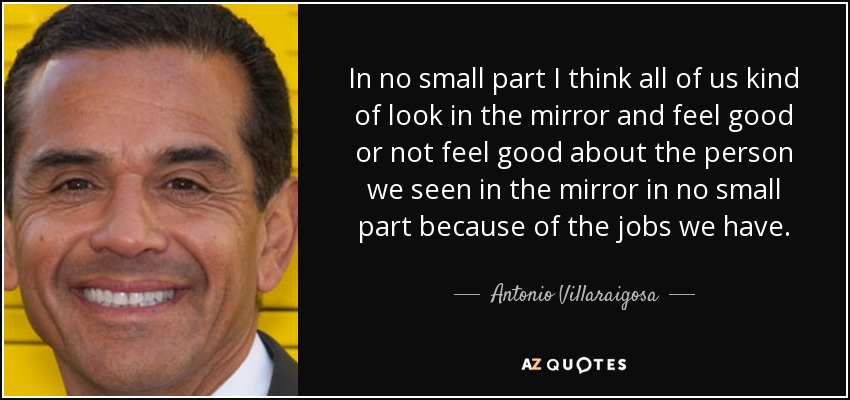 In no small part I think all of us kind of look in the mirror and feel good or not feel good about the person we seen in the mirror in no small part because of the jobs we have. - Antonio Villaraigosa