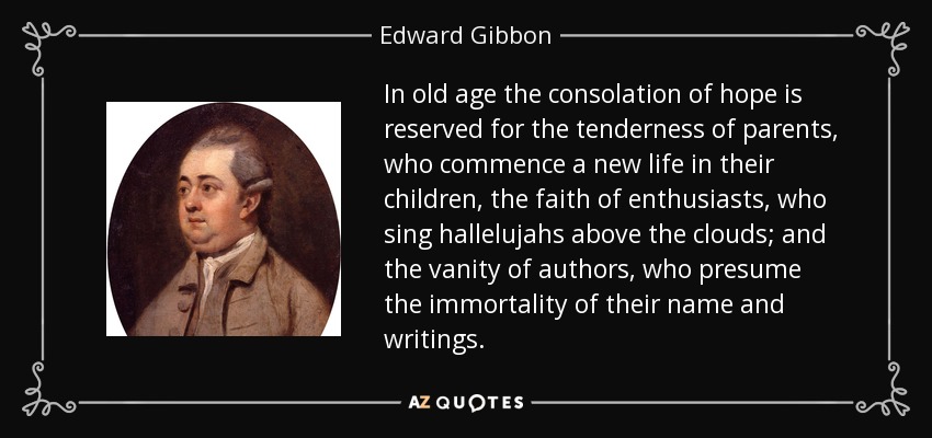 In old age the consolation of hope is reserved for the tenderness of parents, who commence a new life in their children, the faith of enthusiasts, who sing hallelujahs above the clouds; and the vanity of authors, who presume the immortality of their name and writings. - Edward Gibbon