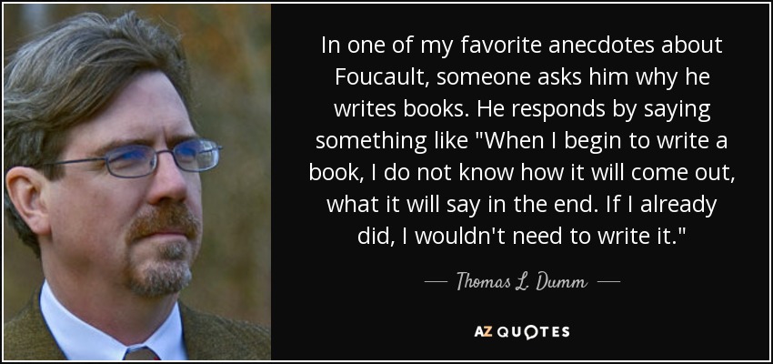 In one of my favorite anecdotes about Foucault, someone asks him why he writes books. He responds by saying something like 