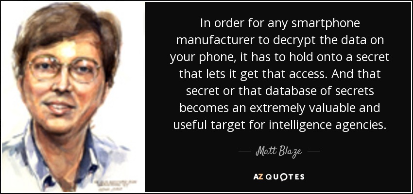In order for any smartphone manufacturer to decrypt the data on your phone, it has to hold onto a secret that lets it get that access. And that secret or that database of secrets becomes an extremely valuable and useful target for intelligence agencies. - Matt Blaze