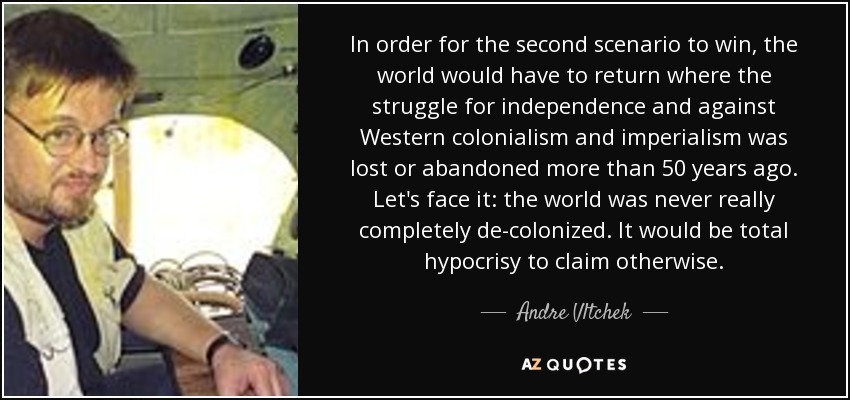 Para que triunfe el segundo escenario, el mundo tendría que volver a donde se perdió o abandonó la lucha por la independencia y contra el colonialismo y el imperialismo occidentales hace más de 50 años. Admitámoslo: el mundo nunca estuvo realmente descolonizado del todo. Sería una hipocresía total afirmar lo contrario. - Andre Vltchek