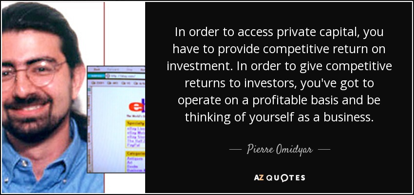 In order to access private capital, you have to provide competitive return on investment. In order to give competitive returns to investors, you've got to operate on a profitable basis and be thinking of yourself as a business. - Pierre Omidyar