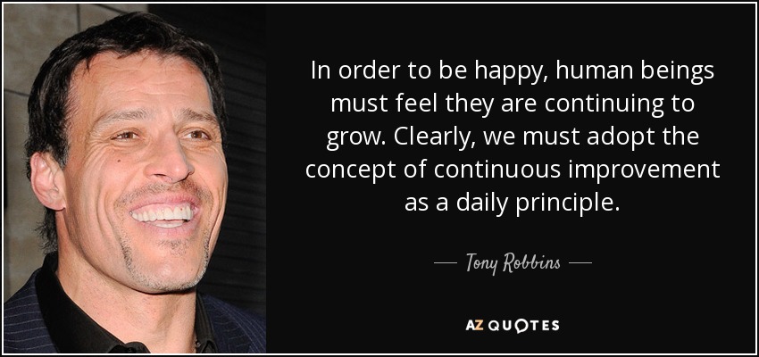 In order to be happy, human beings must feel they are continuing to grow. Clearly, we must adopt the concept of continuous improvement as a daily principle. - Tony Robbins