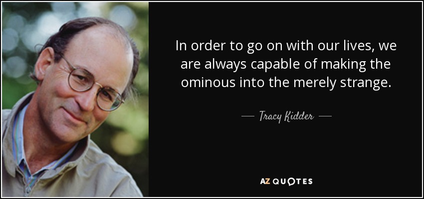 In order to go on with our lives, we are always capable of making the ominous into the merely strange. - Tracy Kidder