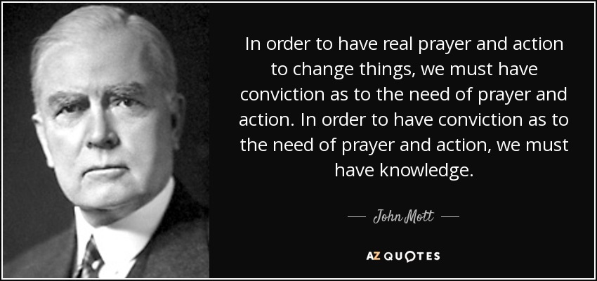 In order to have real prayer and action to change things, we must have conviction as to the need of prayer and action. In order to have conviction as to the need of prayer and action, we must have knowledge. - John Mott