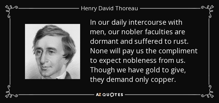 En nuestro trato diario con los hombres, nuestras facultades más nobles se adormecen y se oxidan. Nadie nos hará el cumplido de esperar nobleza de nosotros. Aunque tengamos oro para dar, ellos sólo exigen cobre. - Henry David Thoreau