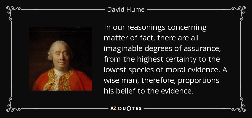 In our reasonings concerning matter of fact, there are all imaginable degrees of assurance, from the highest certainty to the lowest species of moral evidence. A wise man, therefore, proportions his belief to the evidence. - David Hume