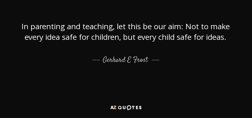 In parenting and teaching, let this be our aim: Not to make every idea safe for children, but every child safe for ideas. - Gerhard E Frost