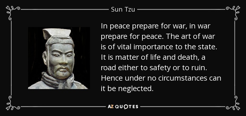 In peace prepare for war, in war prepare for peace. The art of war is of vital importance to the state. It is matter of life and death, a road either to safety or to ruin. Hence under no circumstances can it be neglected. - Sun Tzu