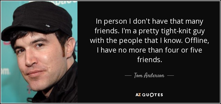 In person I don't have that many friends. I'm a pretty tight-knit guy with the people that I know. Offline, I have no more than four or five friends. - Tom Anderson