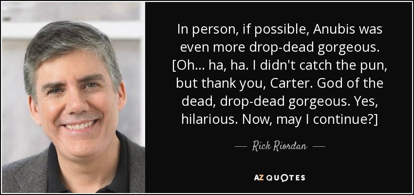 In person, if possible, Anubis was even more drop-dead gorgeous. [Oh . . . ha, ha. I didn't catch the pun, but thank you, Carter. God of the dead, drop-dead gorgeous. Yes, hilarious. Now, may I continue?] - Rick Riordan