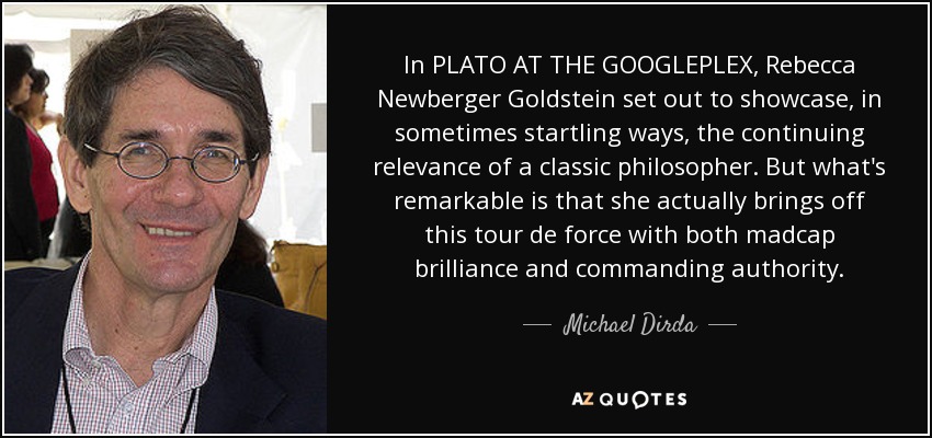 In PLATO AT THE GOOGLEPLEX, Rebecca Newberger Goldstein set out to showcase, in sometimes startling ways, the continuing relevance of a classic philosopher. But what's remarkable is that she actually brings off this tour de force with both madcap brilliance and commanding authority. - Michael Dirda