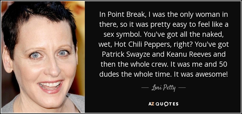 In Point Break, I was the only woman in there, so it was pretty easy to feel like a sex symbol. You've got all the naked, wet, Hot Chili Peppers, right? You've got Patrick Swayze and Keanu Reeves and then the whole crew. It was me and 50 dudes the whole time. It was awesome! - Lori Petty