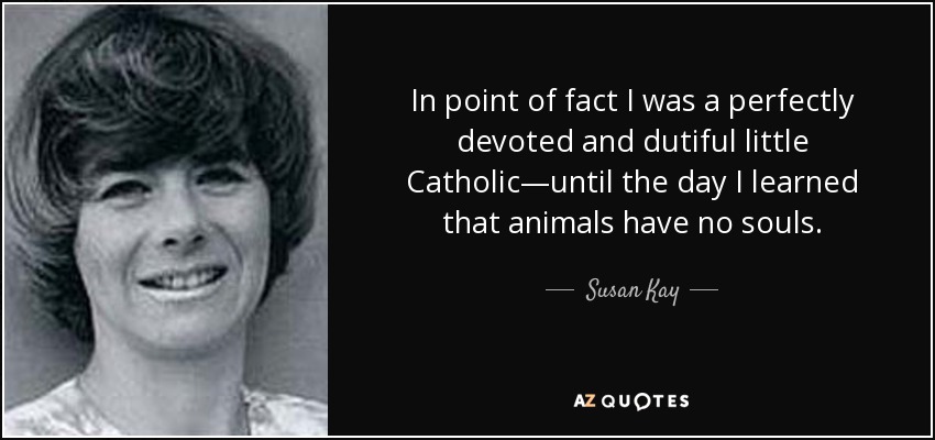 In point of fact I was a perfectly devoted and dutiful little Catholic—until the day I learned that animals have no souls. - Susan Kay