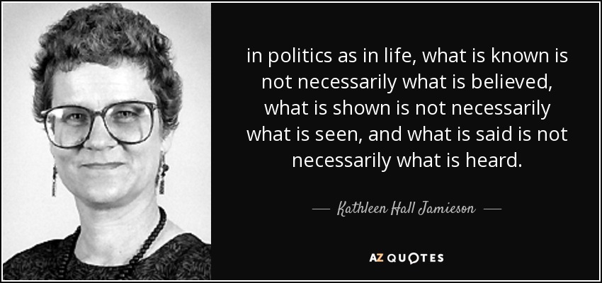 in politics as in life, what is known is not necessarily what is believed, what is shown is not necessarily what is seen, and what is said is not necessarily what is heard. - Kathleen Hall Jamieson