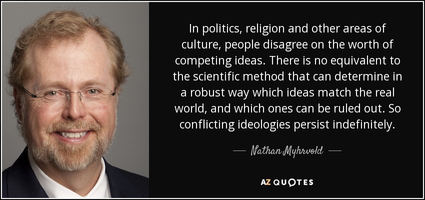 En política, religión y otros ámbitos de la cultura, la gente discrepa sobre la valía de ideas contrapuestas. No existe un equivalente al método científico que pueda determinar de forma sólida qué ideas se ajustan al mundo real y cuáles pueden descartarse. Así que las ideologías en conflicto persisten indefinidamente. - Nathan Myhrvold