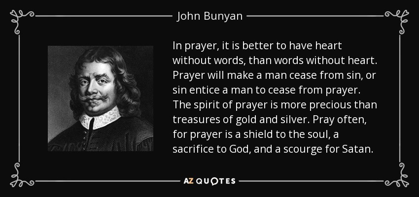 In prayer, it is better to have heart without words, than words without heart. Prayer will make a man cease from sin, or sin entice a man to cease from prayer. The spirit of prayer is more precious than treasures of gold and silver. Pray often, for prayer is a shield to the soul, a sacrifice to God, and a scourge for Satan. - John Bunyan