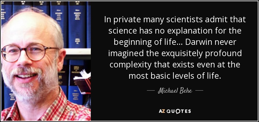 En privado, muchos científicos admiten que la ciencia no tiene explicación para el comienzo de la vida... Darwin nunca imaginó la complejidad exquisitamente profunda que existe incluso en los niveles más básicos de la vida. - Michael Behe