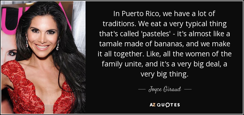 In Puerto Rico, we have a lot of traditions. We eat a very typical thing that's called 'pasteles' - it's almost like a tamale made of bananas, and we make it all together. Like, all the women of the family unite, and it's a very big deal, a very big thing. - Joyce Giraud