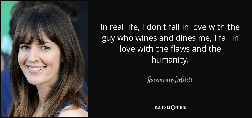 In real life, I don't fall in love with the guy who wines and dines me, I fall in love with the flaws and the humanity. - Rosemarie DeWitt