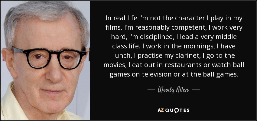 In real life I'm not the character I play in my films. I'm reasonably competent, I work very hard, I'm disciplined, I lead a very middle class life. I work in the mornings, I have lunch, I practise my clarinet, I go to the movies, I eat out in restaurants or watch ball games on television or at the ball games. - Woody Allen