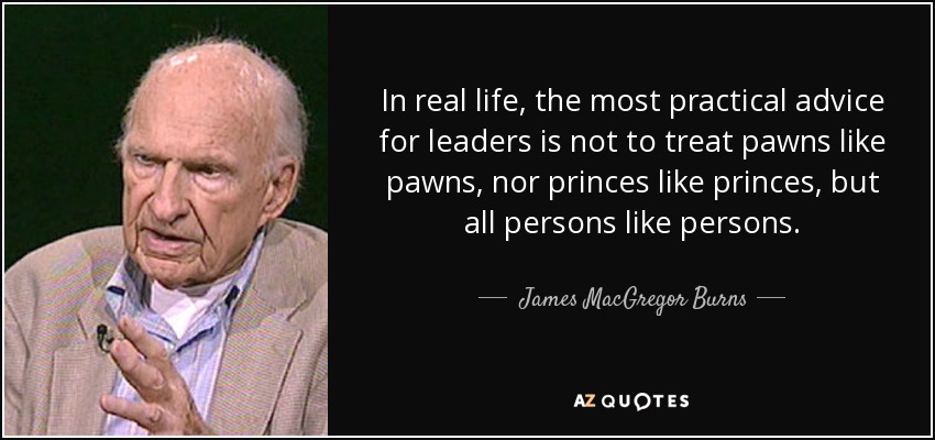 In real life, the most practical advice for leaders is not to treat pawns like pawns, nor princes like princes, but all persons like persons. - James MacGregor Burns