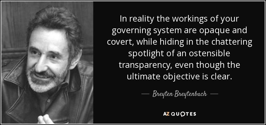 In reality the workings of your governing system are opaque and covert, while hiding in the chattering spotlight of an ostensible transparency, even though the ultimate objective is clear. - Breyten Breytenbach