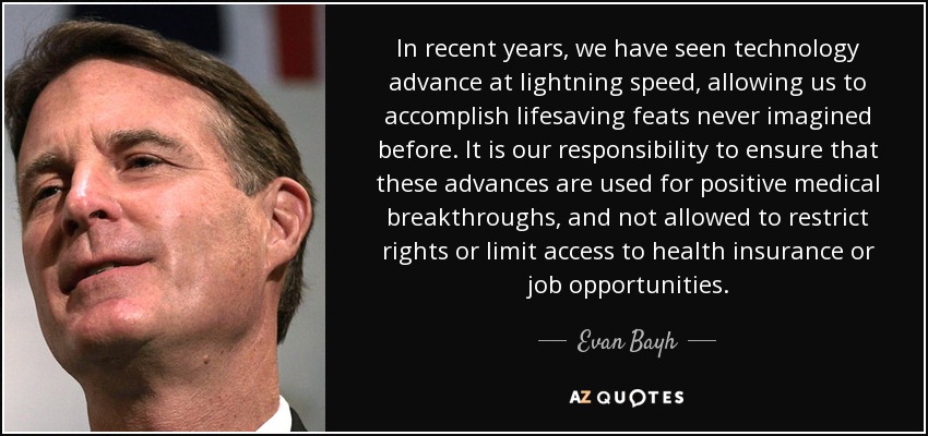 In recent years, we have seen technology advance at lightning speed, allowing us to accomplish lifesaving feats never imagined before. It is our responsibility to ensure that these advances are used for positive medical breakthroughs, and not allowed to restrict rights or limit access to health insurance or job opportunities. - Evan Bayh